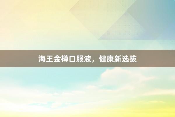 海王金樽口服液，健康新选拔