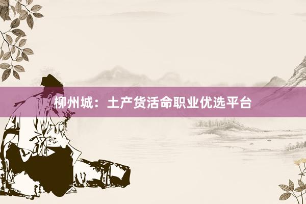 柳州城：土产货活命职业优选平台