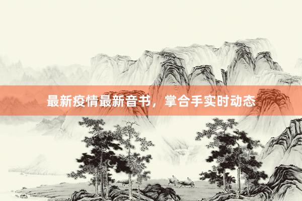 最新疫情最新音书，掌合手实时动态